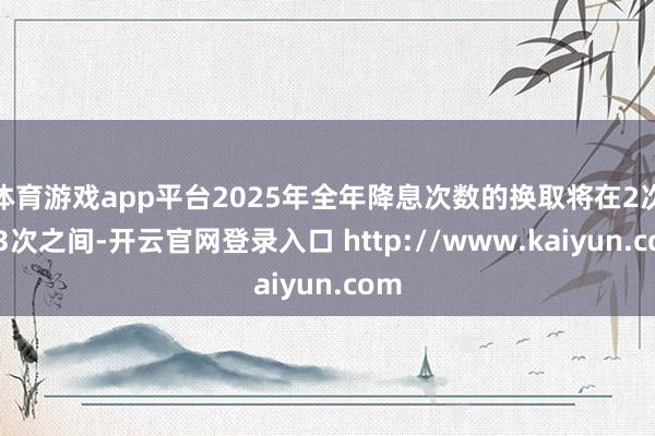体育游戏app平台2025年全年降息次数的换取将在2次和3次之间-开云官网登录入口 http://www.kaiyun.com