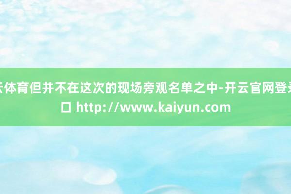 开云体育但并不在这次的现场旁观名单之中-开云官网登录入口 http://www.kaiyun.com