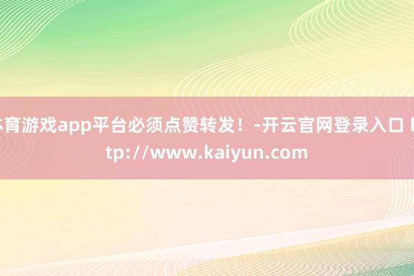 体育游戏app平台必须点赞转发！-开云官网登录入口 http://www.kaiyun.com