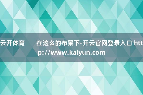 云开体育       在这么的布景下-开云官网登录入口 http://www.kaiyun.com