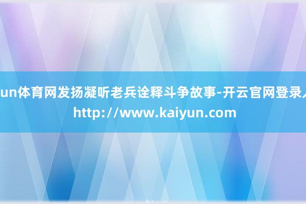 开yun体育网发扬凝听老兵诠释斗争故事-开云官网登录入口 http://www.kaiyun.com