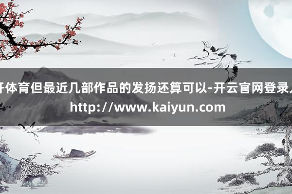 云开体育但最近几部作品的发扬还算可以-开云官网登录入口 http://www.kaiyun.com