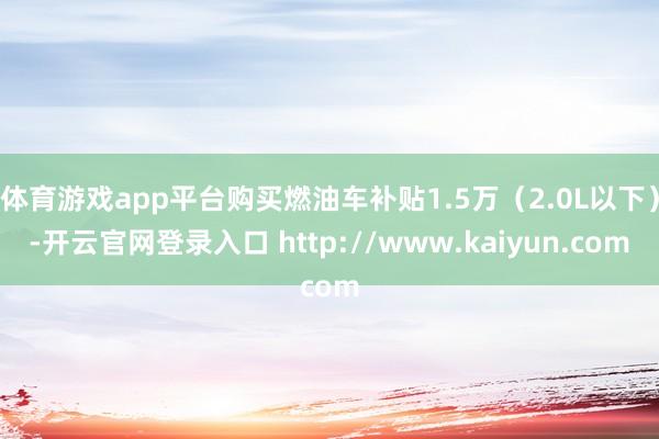 体育游戏app平台购买燃油车补贴1.5万(2.0L以下)-开云官网登录入口 http://www.kaiyun.com