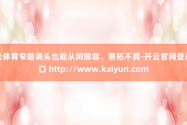 开云体育窄路调头也能从闲隙容、落拓不羁-开云官网登录入口 http://www.kaiyun.com