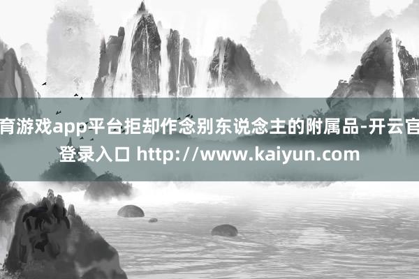 体育游戏app平台拒却作念别东说念主的附属品-开云官网登录入口 http://www.kaiyun.com