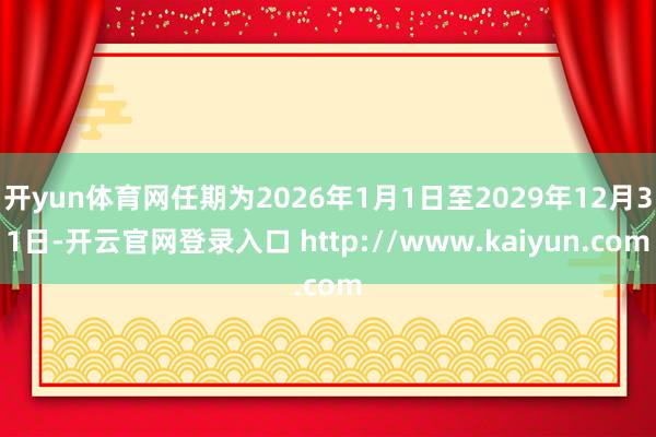 开yun体育网任期为2026年1月1日至2029年12月31日-开云官网登录入口 http://www.kaiyun.com