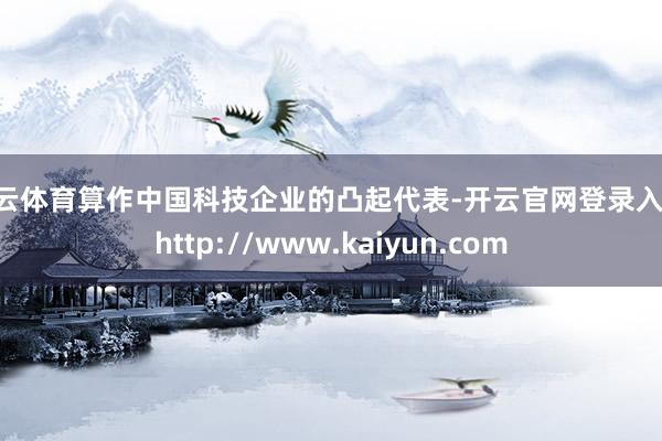 开云体育算作中国科技企业的凸起代表-开云官网登录入口 http://www.kaiyun.com