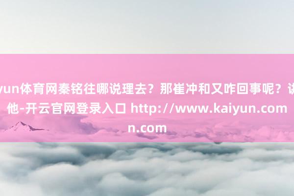 开yun体育网秦铭往哪说理去？那崔冲和又咋回事呢？讲到他-开云官网登录入口 http://www.kaiyun.com
