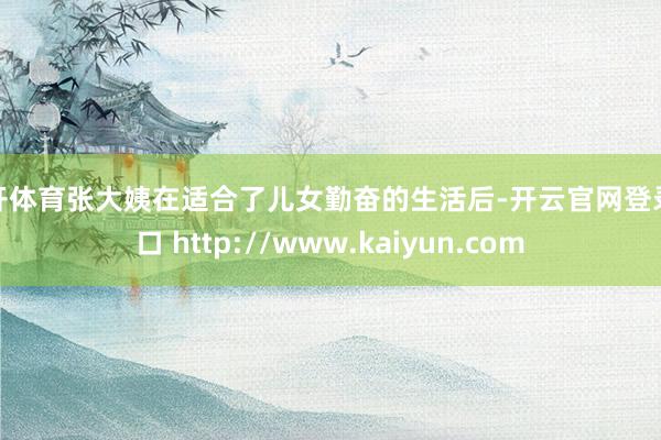 云开体育张大姨在适合了儿女勤奋的生活后-开云官网登录入口 http://www.kaiyun.com