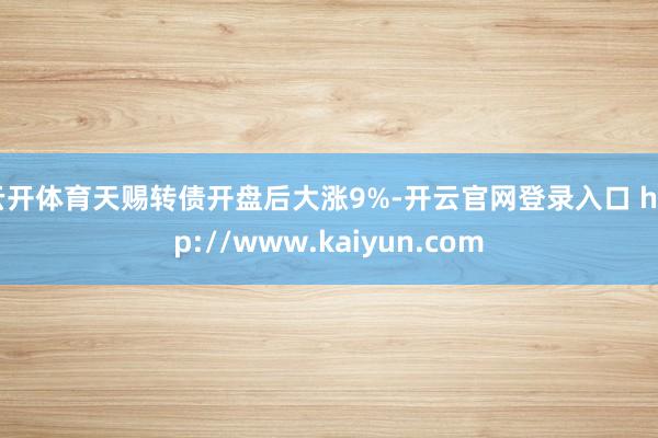 云开体育天赐转债开盘后大涨9%-开云官网登录入口 http://www.kaiyun.com