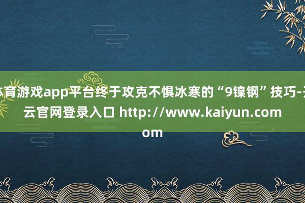 体育游戏app平台终于攻克不惧冰寒的“9镍钢”技巧-开云官网登录入口 http://www.kaiyun.com