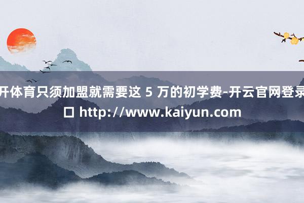 云开体育只须加盟就需要这 5 万的初学费-开云官网登录入口 http://www.kaiyun.com