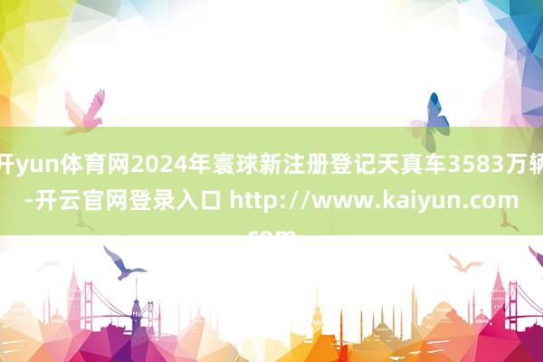 开yun体育网2024年寰球新注册登记天真车3583万辆-开云官网登录入口 http://www.kaiyun.com