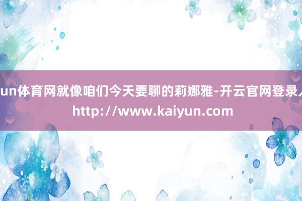 开yun体育网就像咱们今天要聊的莉娜雅-开云官网登录入口 http://www.kaiyun.com