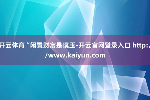 开云体育　　“闲置财富是璞玉-开云官网登录入口 http://www.kaiyun.com