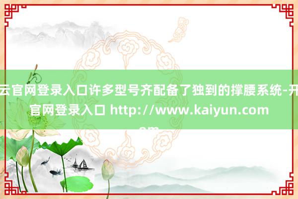 开云官网登录入口许多型号齐配备了独到的撑腰系统-开云官网登录入口 http://www.kaiyun.com