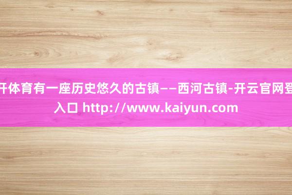 云开体育有一座历史悠久的古镇——西河古镇-开云官网登录入口 http://www.kaiyun.com