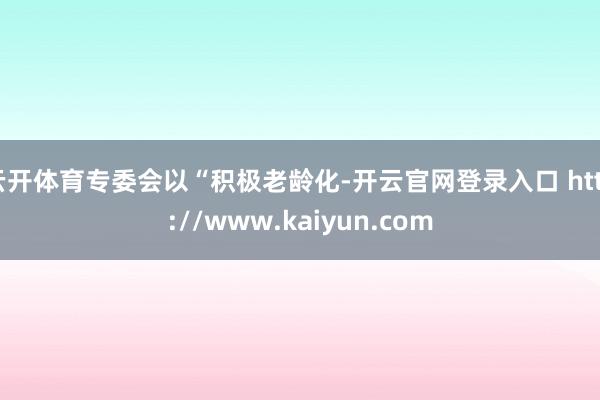 云开体育专委会以“积极老龄化-开云官网登录入口 http://www.kaiyun.com