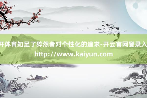 云开体育知足了猝然者对个性化的追求-开云官网登录入口 http://www.kaiyun.com