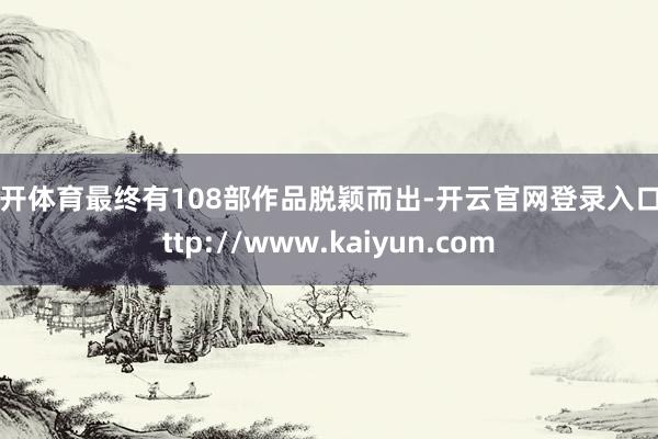 云开体育最终有108部作品脱颖而出-开云官网登录入口 http://www.kaiyun.com