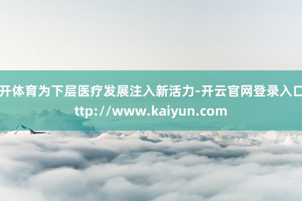云开体育为下层医疗发展注入新活力-开云官网登录入口 http://www.kaiyun.com