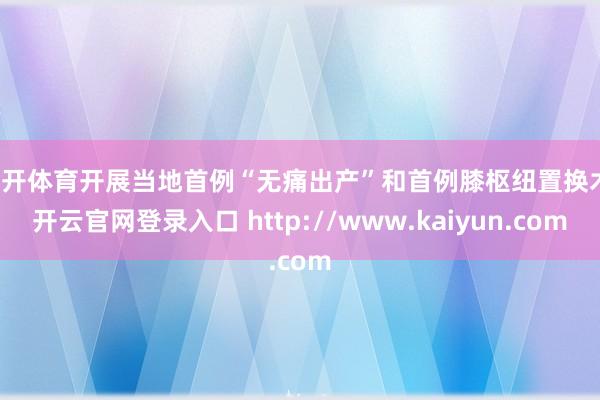云开体育开展当地首例“无痛出产”和首例膝枢纽置换术-开云官网登录入口 http://www.kaiyun.com