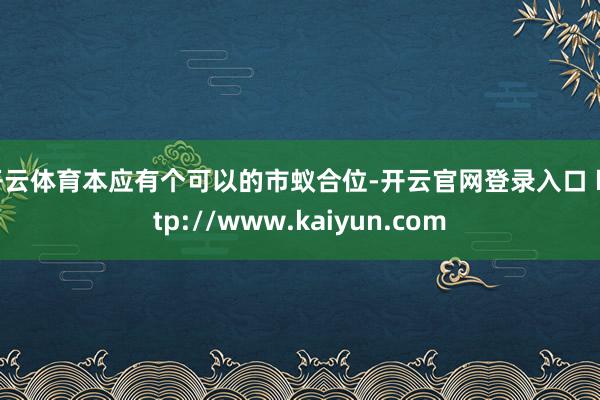 开云体育本应有个可以的市蚁合位-开云官网登录入口 http://www.kaiyun.com