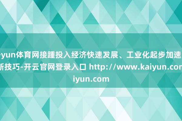 开yun体育网接踵投入经济快速发展、工业化起步加速的新技巧-开云官网登录入口 http://www.kaiyun.com