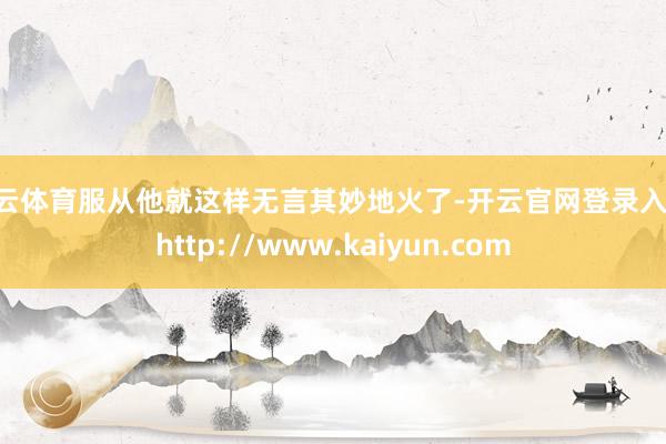 开云体育服从他就这样无言其妙地火了-开云官网登录入口 http://www.kaiyun.com