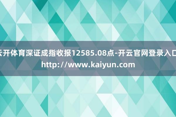 云开体育深证成指收报12585.08点-开云官网登录入口 http://www.kaiyun.com
