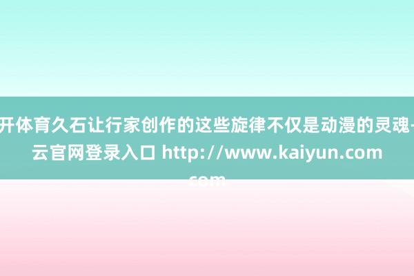 云开体育久石让行家创作的这些旋律不仅是动漫的灵魂-开云官网登录入口 http://www.kaiyun.com