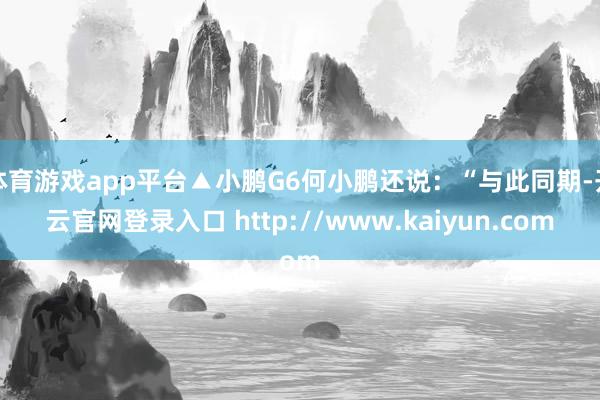 体育游戏app平台▲小鹏G6何小鹏还说:“与此同期-开云官网登录入口 http://www.kaiyun.com