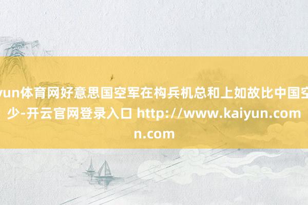 开yun体育网好意思国空军在构兵机总和上如故比中国空军少-开云官网登录入口 http://www.kaiyun.com