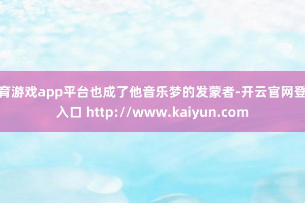 体育游戏app平台也成了他音乐梦的发蒙者-开云官网登录入口 http://www.kaiyun.com