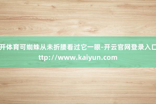 云开体育可蜘蛛从未折腰看过它一眼-开云官网登录入口 http://www.kaiyun.com