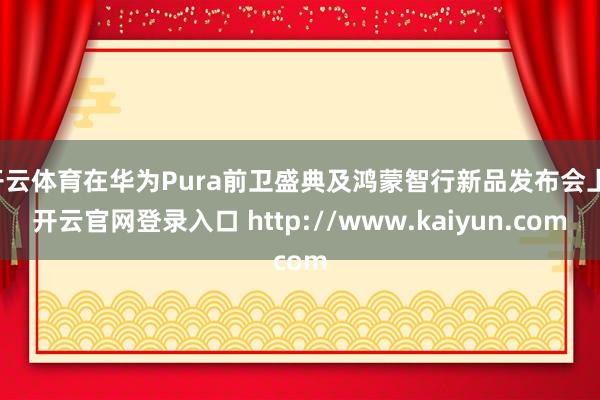 开云体育在华为Pura前卫盛典及鸿蒙智行新品发布会上-开云官网登录入口 http://www.kaiyun.com