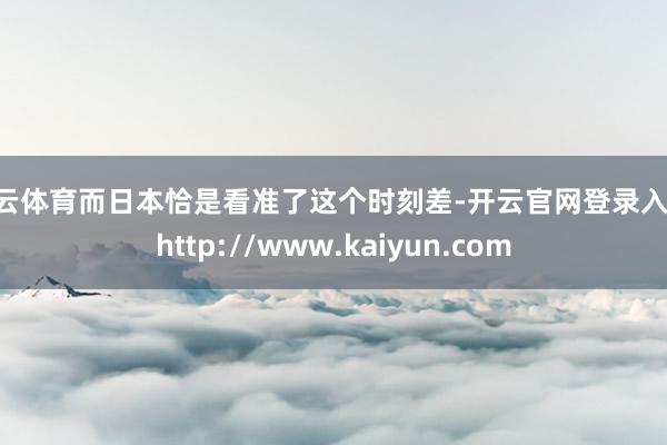 开云体育而日本恰是看准了这个时刻差-开云官网登录入口 http://www.kaiyun.com