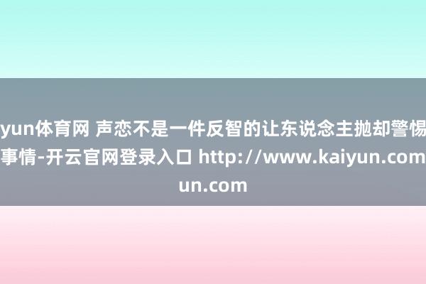 开yun体育网 声恋不是一件反智的让东说念主抛却警惕的事情-开云官网登录入口 http://www.kaiyun.com