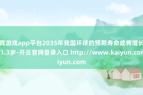 体育游戏app平台2035年我国环球的预期寿命或将增长到81.3岁-开云官网登录入口 http://www.kaiyun.com
