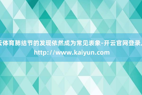 开云体育肺结节的发现依然成为常见表象-开云官网登录入口 http://www.kaiyun.com
