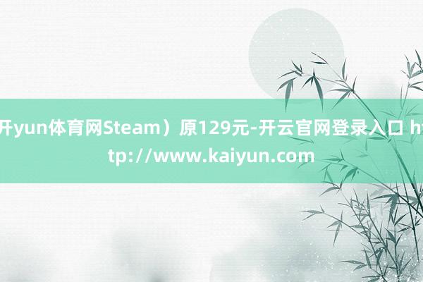 开yun体育网Steam)原129元-开云官网登录入口 http://www.kaiyun.com