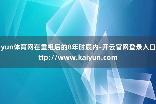 开yun体育网在重组后的8年时辰内-开云官网登录入口 http://www.kaiyun.com