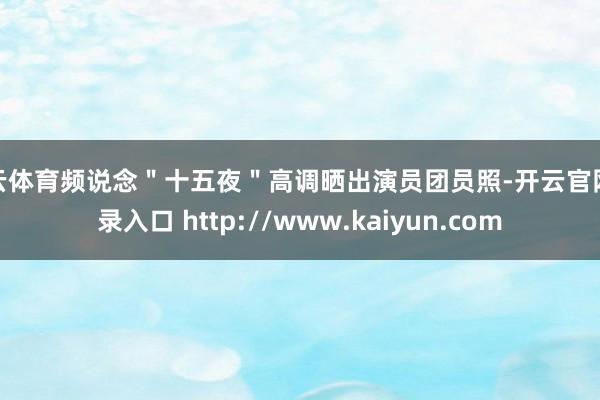 开云体育频说念"十五夜"高调晒出演员团员照-开云官网登录入口 http://www.kaiyun.com