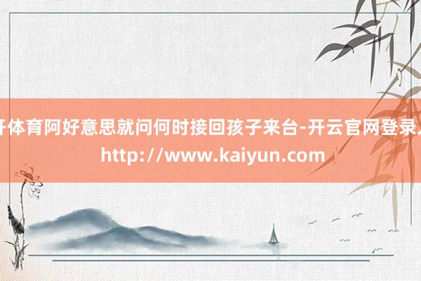 云开体育阿好意思就问何时接回孩子来台-开云官网登录入口 http://www.kaiyun.com