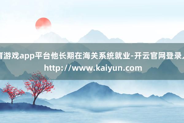 体育游戏app平台他长期在海关系统就业-开云官网登录入口 http://www.kaiyun.com