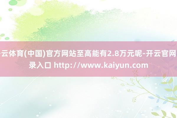 开云体育(中国)官方网站至高能有2.8万元呢-开云官网登录入口 http://www.kaiyun.com