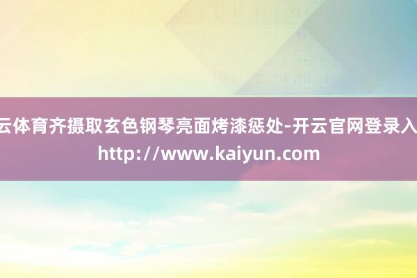 开云体育齐摄取玄色钢琴亮面烤漆惩处-开云官网登录入口 http://www.kaiyun.com