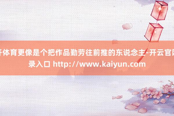 云开体育更像是个把作品勤劳往前推的东说念主-开云官网登录入口 http://www.kaiyun.com