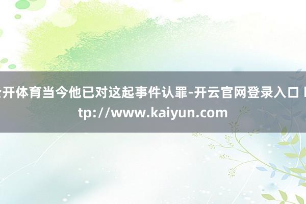 云开体育当今他已对这起事件认罪-开云官网登录入口 http://www.kaiyun.com