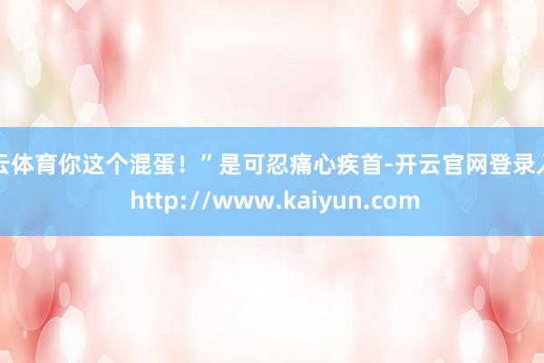 开云体育你这个混蛋！”是可忍痛心疾首-开云官网登录入口 http://www.kaiyun.com